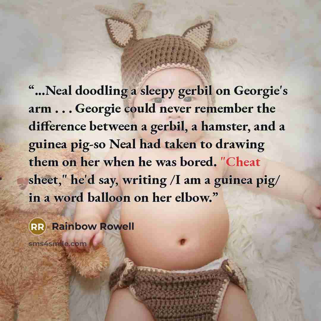 “...Neal doodling a sleepy gerbil on Georgie's arm . . . Georgie could never remember the difference between a gerbil, a hamster, and a guinea pig-so Neal had taken to drawing them on her when he was bored. "Cheat sheet," he'd say, writing /I am a guinea pig/ in a word balloon on her elbow.” quote by Rainbow Rowell