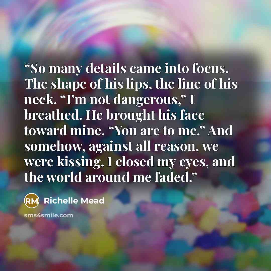 “So many details came into focus. The shape of his lips, the line of his neck. “I’m not dangerous,” I breathed. He brought his face toward mine. “You are to me.” And somehow, against all reason, we were kissing. I closed my eyes, and the world around me faded.” quote by Richelle Mead