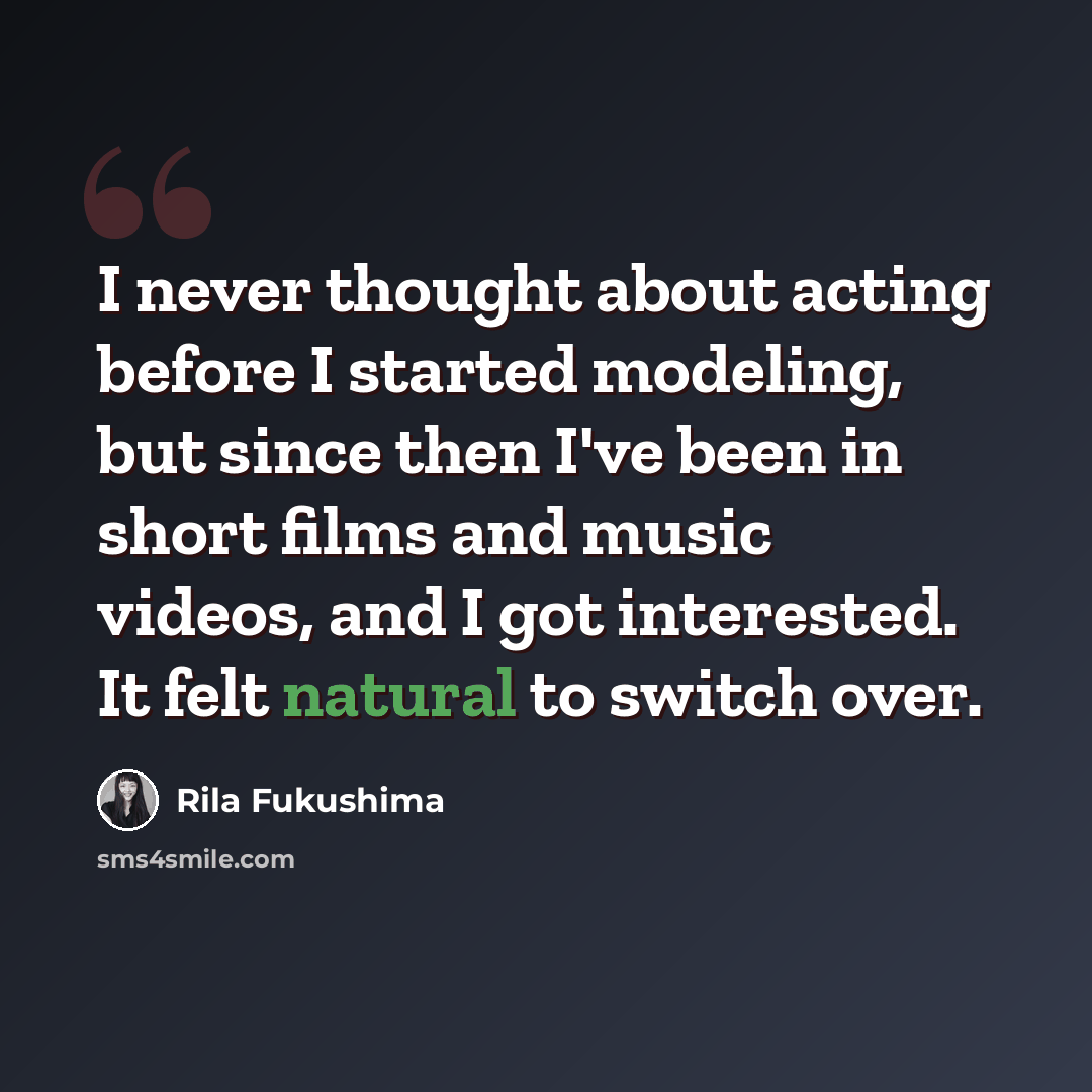 “I never thought about acting before I started modeling, but since then I've been in short films and music videos, and I got interested. It felt natural to switch over.” quote by Rila Fukushima