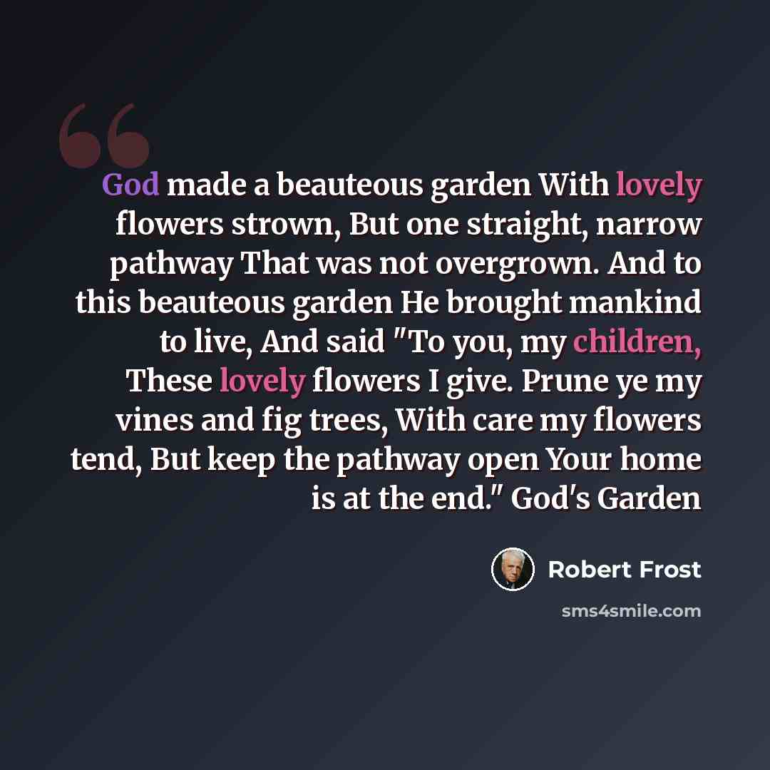“God made a beauteous garden With lovely flowers strown, But one straight, narrow pathway That was not overgrown. And to this beauteous garden He brought mankind to live, And said "To you, my children, These lovely flowers I give. Prune ye my vines and fig trees, With care my flowers tend, But keep…” quote by Robert Frost