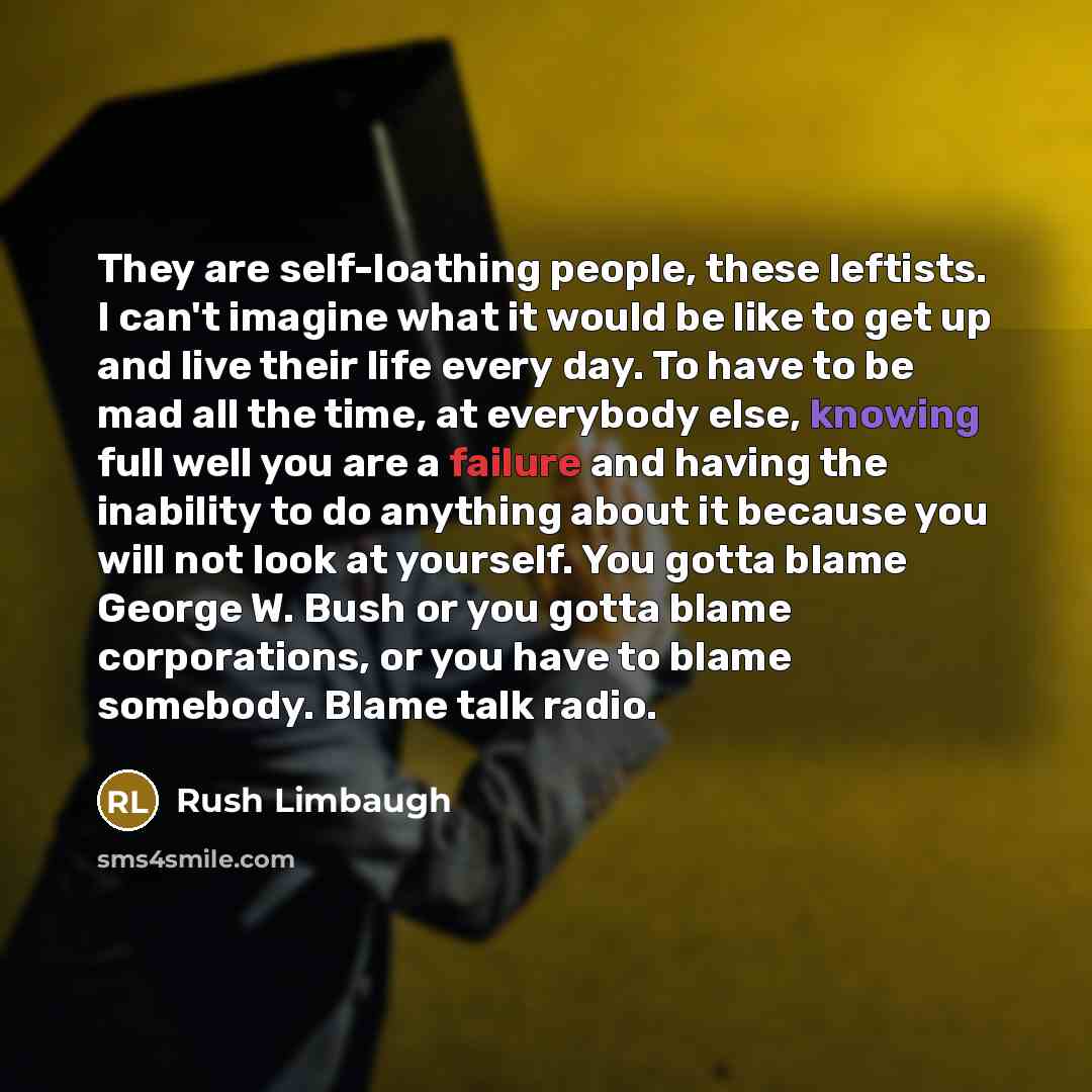 “They are self-loathing people, these leftists. I can't imagine what it would be like to get up and live their life every day. To have to be mad all the time, at everybody else, knowing full well you are a failure and having the inability to do anything about it because you will not look at…” quote by Rush Limbaugh