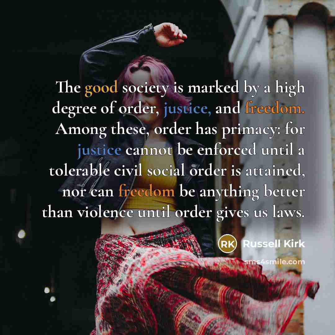 “The good society is marked by a high degree of order, justice, and freedom. Among these, order has primacy: for justice cannot be enforced until a tolerable civil social order is attained, nor can freedom be anything better than violence until order gives us laws.” quote by Russell Kirk