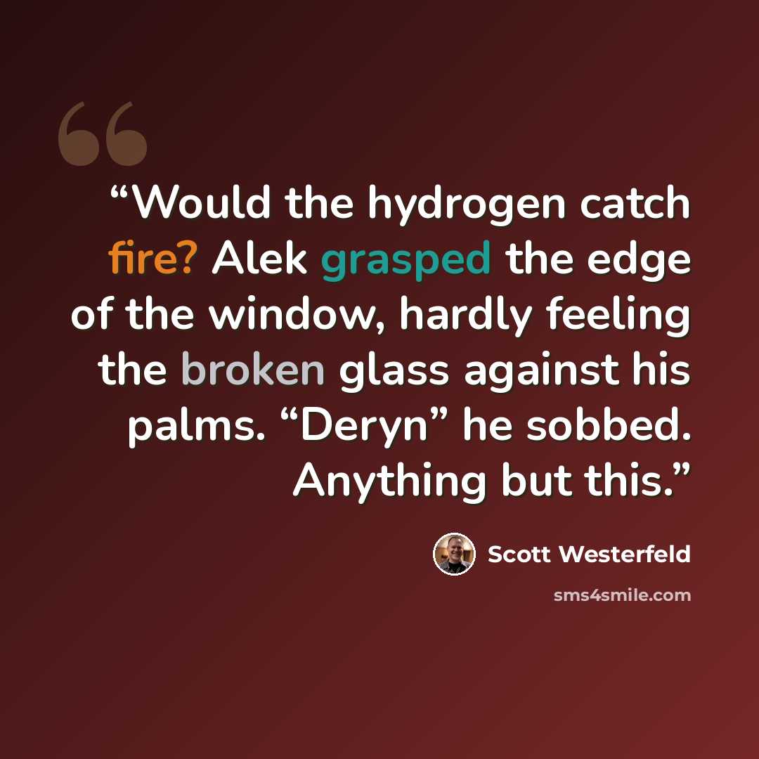 “Would the hydrogen catch fire? Alek grasped the edge of the window, hardly feeling the broken glass against his palms. “Deryn” he sobbed. Anything but this.” quote by Scott Westerfeld