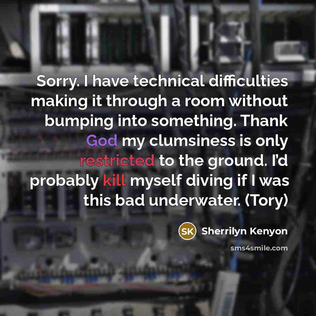 “Sorry. I have technical difficulties making it through a room without bumping into something. Thank God my clumsiness is only restricted to the ground. I’d probably kill myself diving if I was this bad underwater. (Tory)” quote by Sherrilyn Kenyon