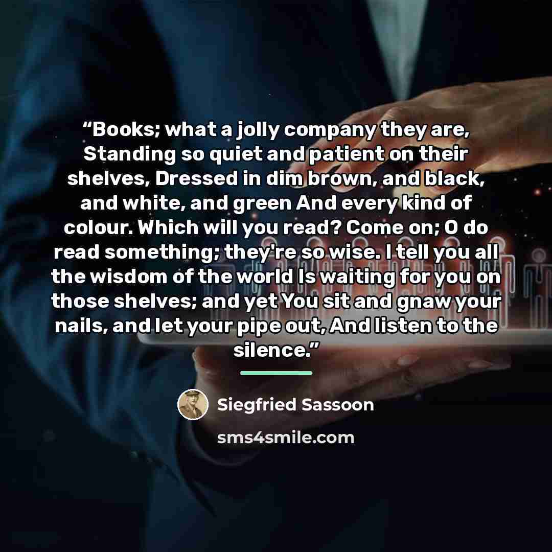 “Books; what a jolly company they are, Standing so quiet and patient on their shelves, Dressed in dim brown, and black, and white, and green And every kind of colour. Which will you read? Come on; O do read something; they're so wise. I tell you all the wisdom of the world Is waiting for you on…” quote by Siegfried Sassoon