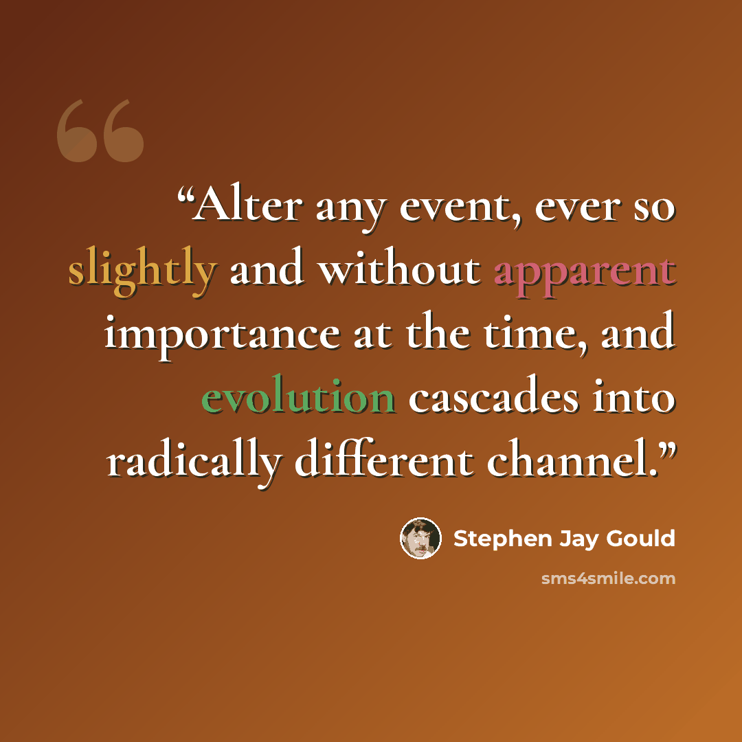 “Alter any event, ever so slightly and without apparent importance at the time, and evolution cascades into radically different channel.” quote by Stephen Jay Gould