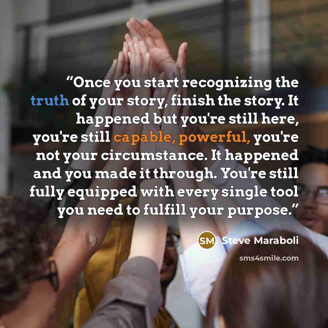“Once you start recognizing the truth of your story, finish the story. It happened but you're still here, you're still capable, powerful, you're not your circumstance. It happened and you made it through. You're still fully equipped with every single tool you need to fulfill your purpose.” quote by Steve Maraboli