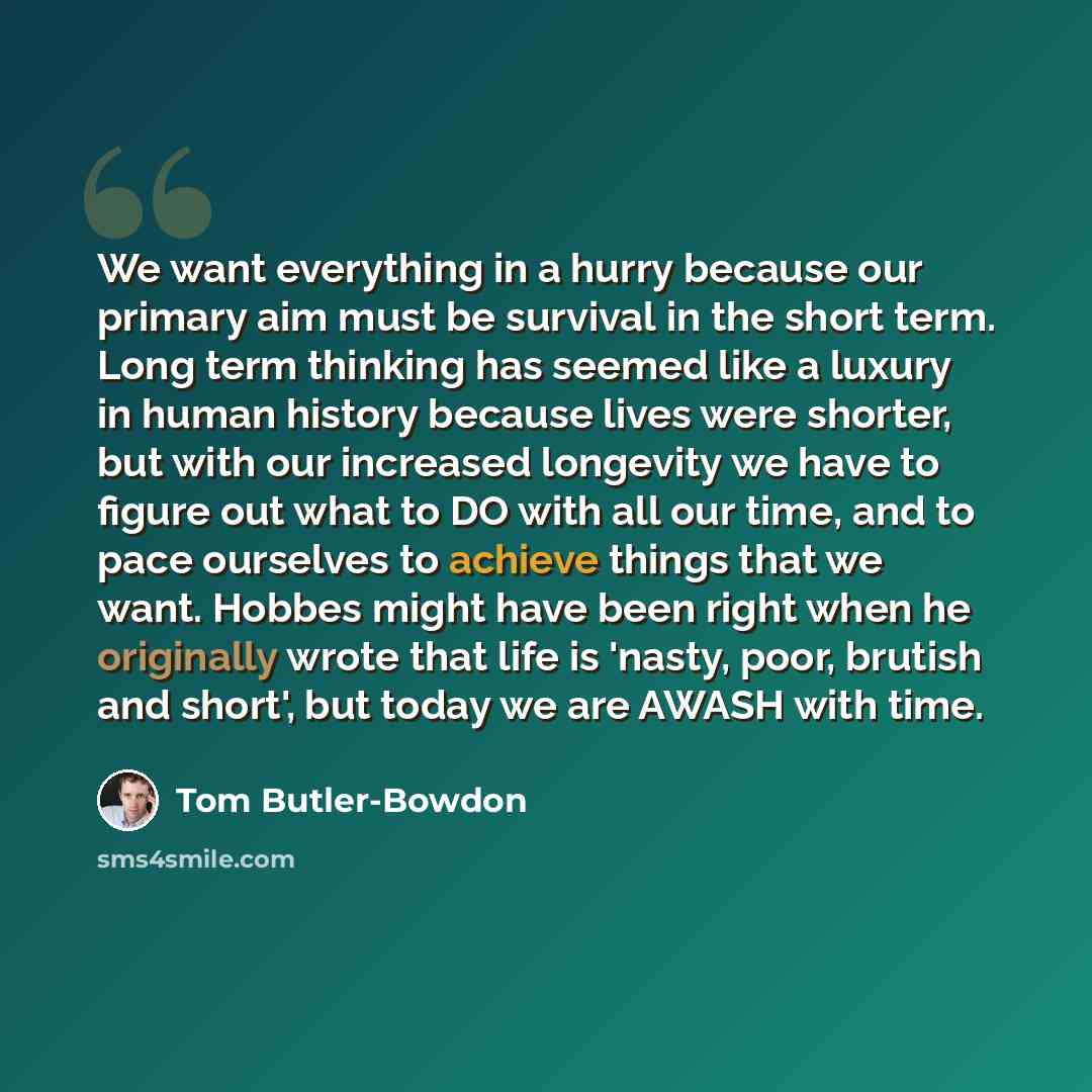 “We want everything in a hurry because our primary aim must be survival in the short term. Long term thinking has seemed like a luxury in human history because lives were shorter, but with our increased longevity we have to figure out what to DO with all our time, and to pace ourselves to achieve…” quote by Tom Butler-Bowdon