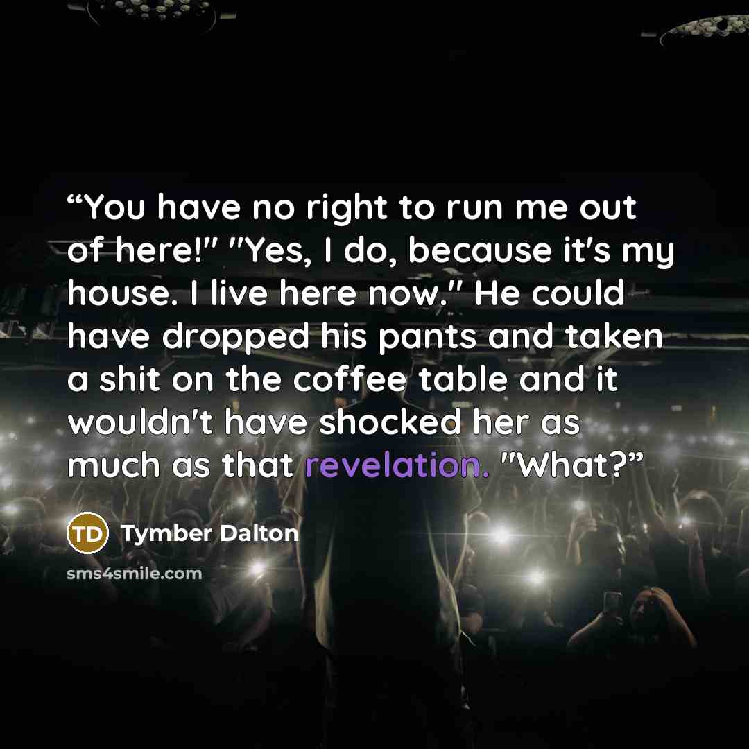 “You have no right to run me out of here!" "Yes, I do, because it's my house. I live here now." He could have dropped his pants and taken a shit on the coffee table and it wouldn't have shocked her as much as that revelation. "What?” quote by Tymber Dalton
