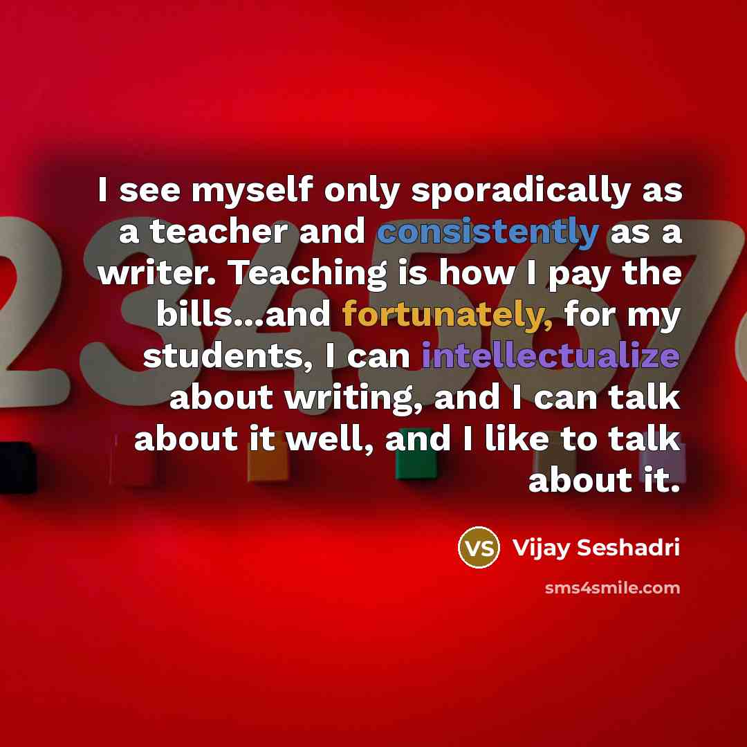 “I see myself only sporadically as a teacher and consistently as a writer. Teaching is how I pay the bills...and fortunately, for my students, I can intellectualize about writing, and I can talk about it well, and I like to talk about it.” quote by Vijay Seshadri