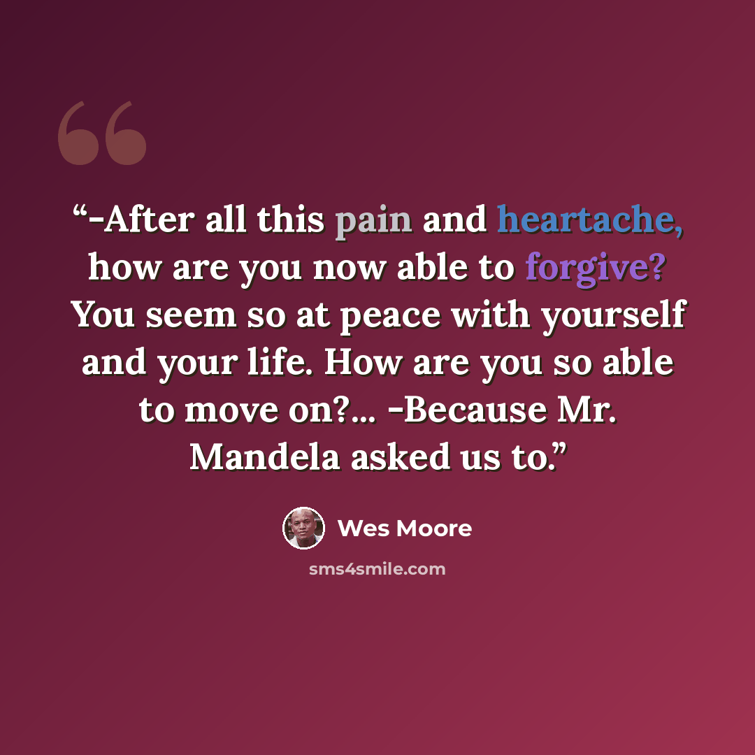 “-After all this pain and heartache, how are you now able to forgive? You seem so at peace with yourself and your life. How are you so able to move on?... -Because Mr. Mandela asked us to.” quote by Wes Moore