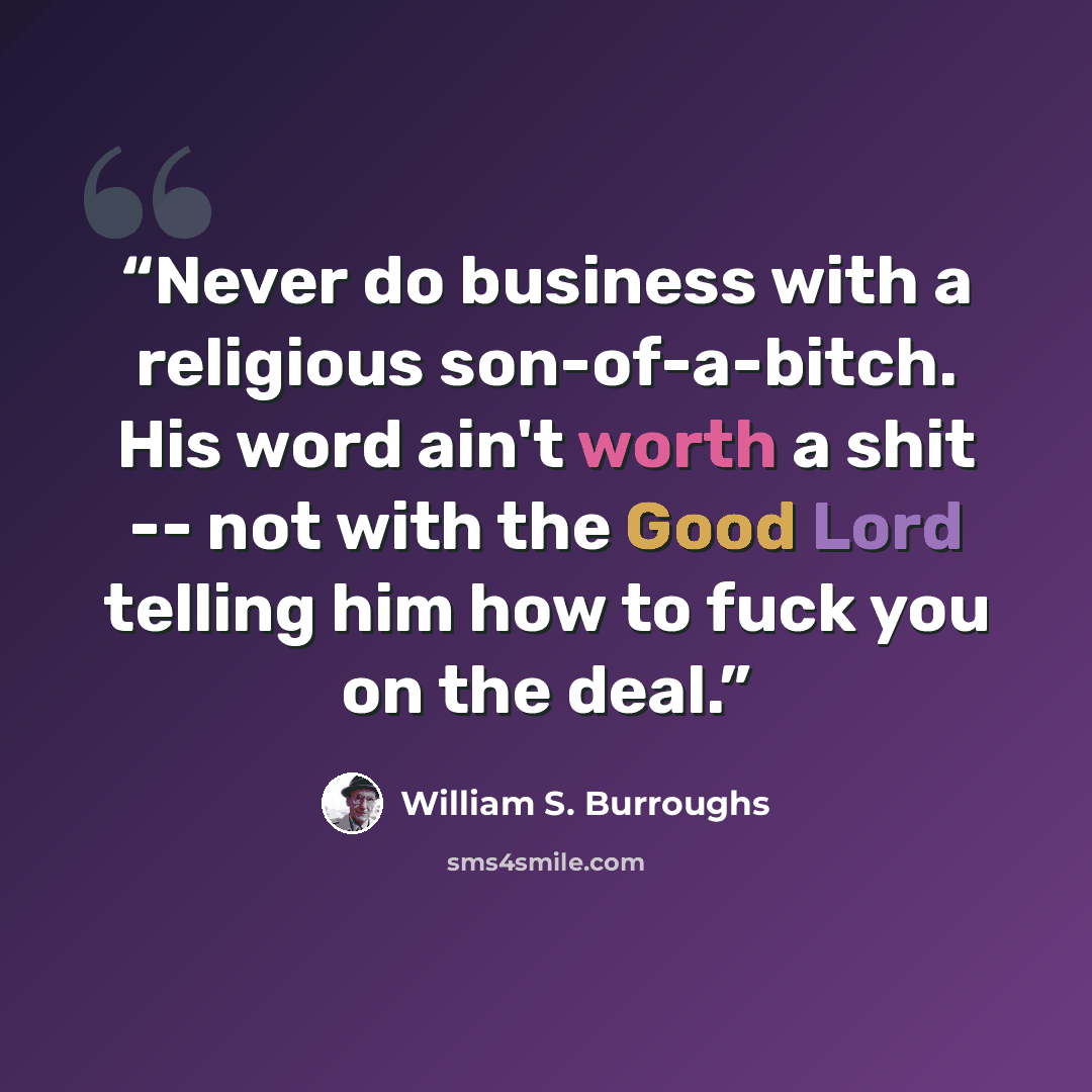 “Never do business with a religious son-of-a-bitch. His word ain't worth a shit -- not with the Good Lord telling him how to fuck you on the deal.” quote by William S. Burroughs