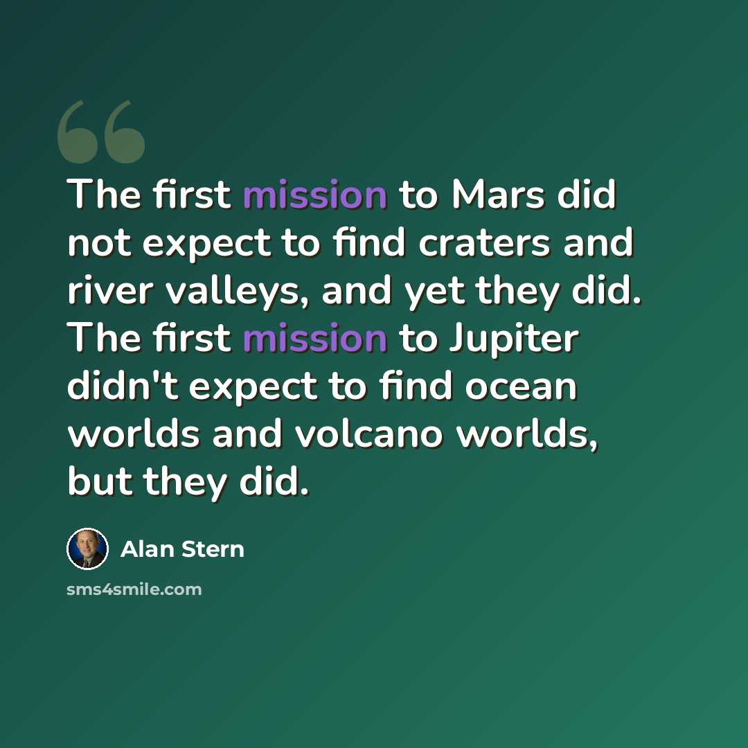 “The first mission to Mars did not expect to find craters and river valleys, and yet they did. The first mission to Jupiter didn't expect to find ocean worlds and volcano worlds, but they did.” quote by Alan Stern