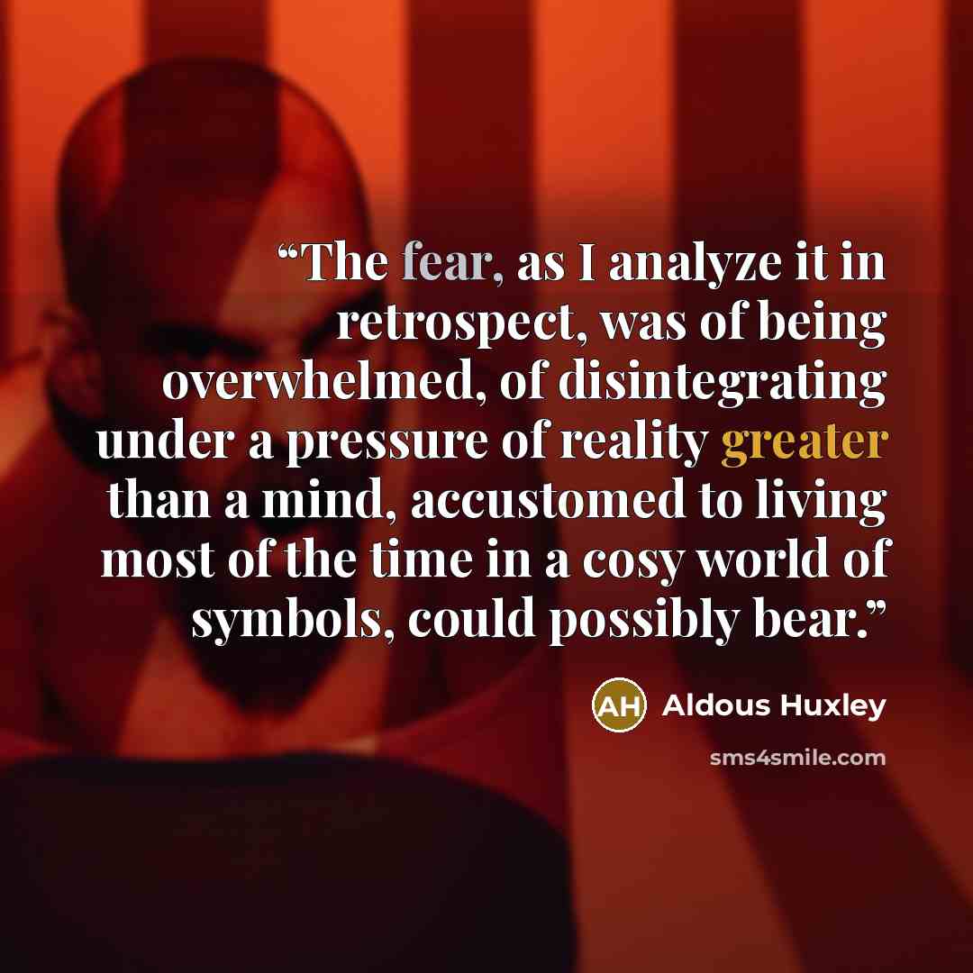 “The fear, as I analyze it in retrospect, was of being overwhelmed, of disintegrating under a pressure of reality greater than a mind, accustomed to living most of the time in a cosy world of symbols, could possibly bear.” quote by Aldous Huxley
