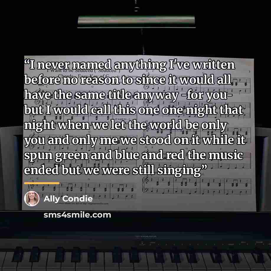 “I never named anything I've written before no reason to since it would all have the same title anyway -for you- but I would call this one one night that night when we let the world be only you and only me we stood on it while it spun green and blue and red the music ended but we were still singing” quote by Ally Condie