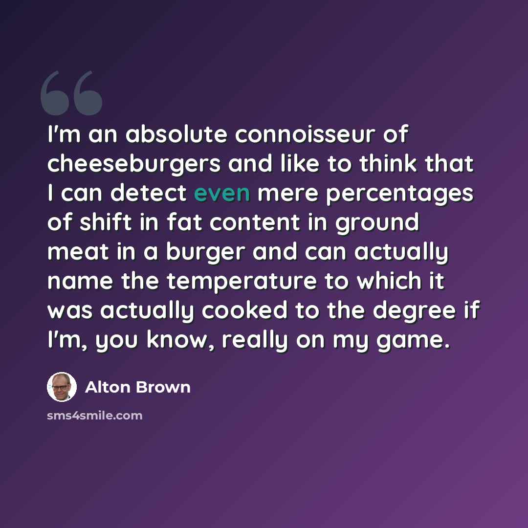 “I'm an absolute connoisseur of cheeseburgers and like to think that I can detect even mere percentages of shift in fat content in ground meat in a burger and can actually name the temperature to which it was actually cooked to the degree if I'm, you know, really on my game.” quote by Alton Brown