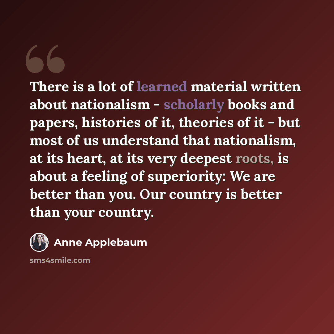 “There is a lot of learned material written about nationalism - scholarly books and papers, histories of it, theories of it - but most of us understand that nationalism, at its heart, at its very deepest roots, is about a feeling of superiority: We are better than you. Our country is better than…” quote by Anne Applebaum