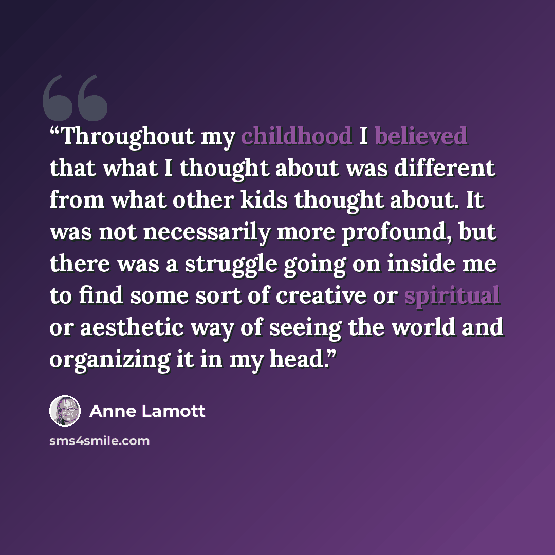 “Throughout my childhood I believed that what I thought about was different from what other kids thought about. It was not necessarily more profound, but there was a struggle going on inside me to find some sort of creative or spiritual or aesthetic way of seeing the world and organizing it in my…” quote by Anne Lamott