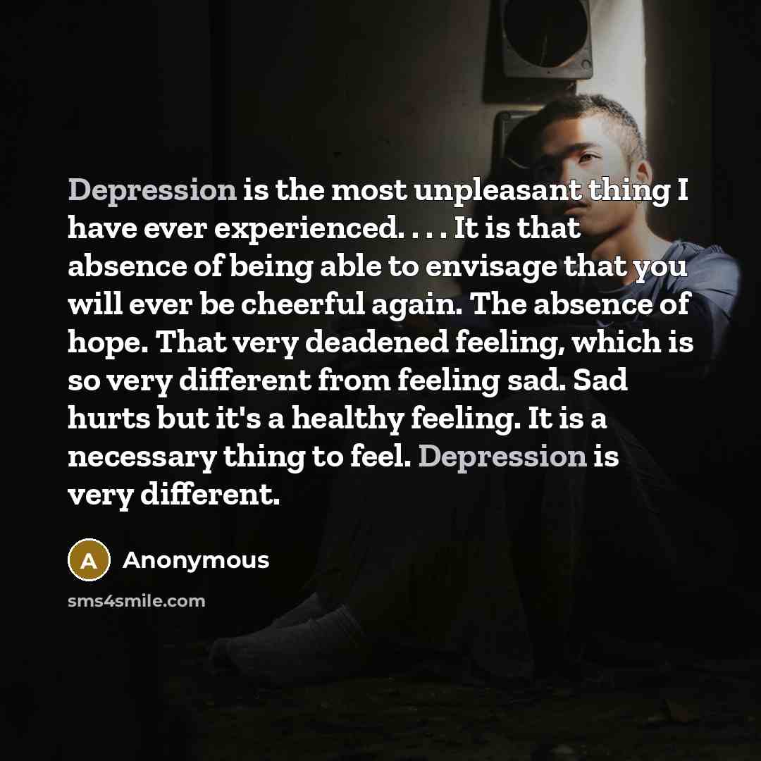 “Depression is the most unpleasant thing I have ever experienced. . . . It is that absence of being able to envisage that you will ever be cheerful again. The absence of hope. That very deadened feeling, which is so very different from feeling sad. Sad hurts but it's a healthy feeling. It is a…” quote by Anonymous