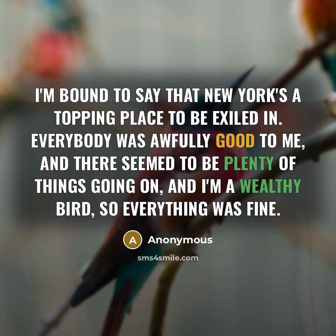 “I'm bound to say that New York's a topping place to be exiled in. Everybody was awfully good to me, and there seemed to be plenty of things going on, and I'm a wealthy bird, so everything was fine.” quote by Anonymous