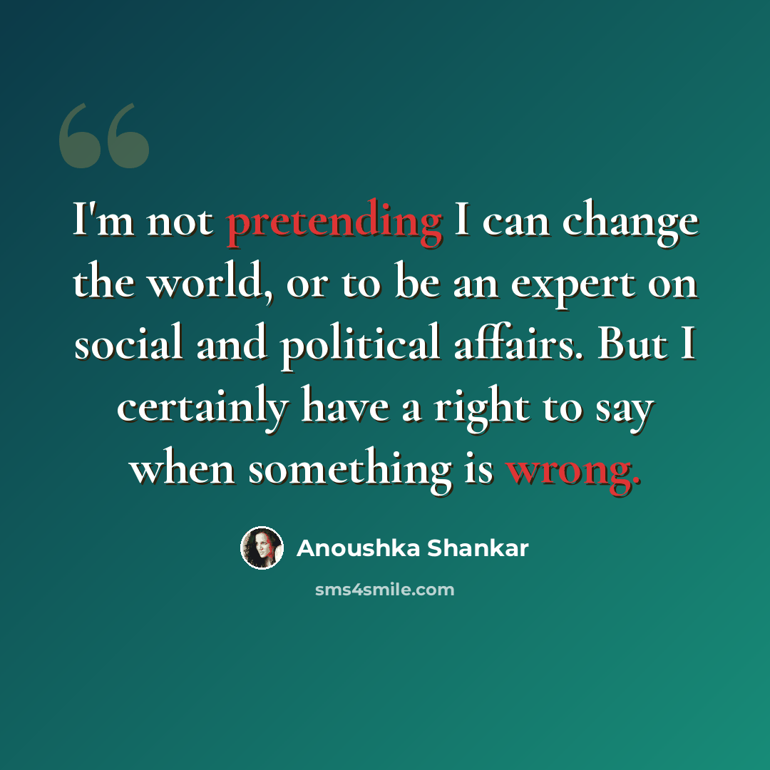 “I'm not pretending I can change the world, or to be an expert on social and political affairs. But I certainly have a right to say when something is wrong.” quote by Anoushka Shankar
