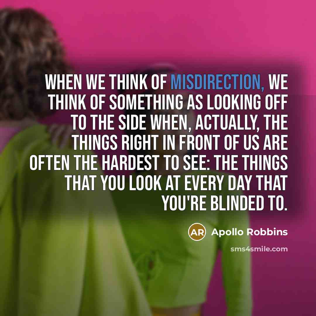 “When we think of misdirection, we think of something as looking off to the side when, actually, the things right in front of us are often the hardest to see: the things that you look at every day that you're blinded to.” quote by Apollo Robbins