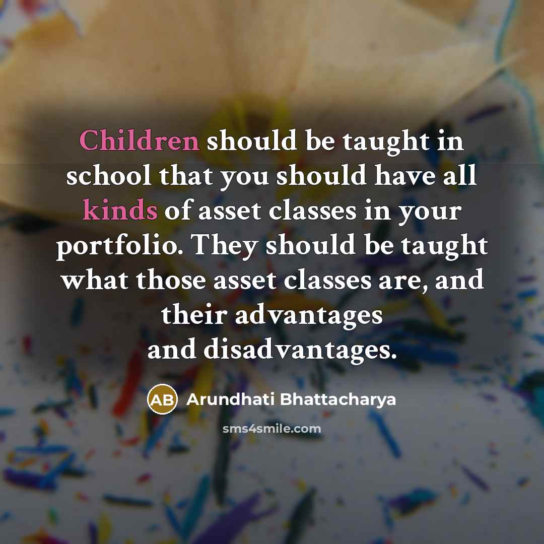 “Children should be taught in school that you should have all kinds of asset classes in your portfolio. They should be taught what those asset classes are, and their advantages and disadvantages.” quote by Arundhati Bhattacharya
