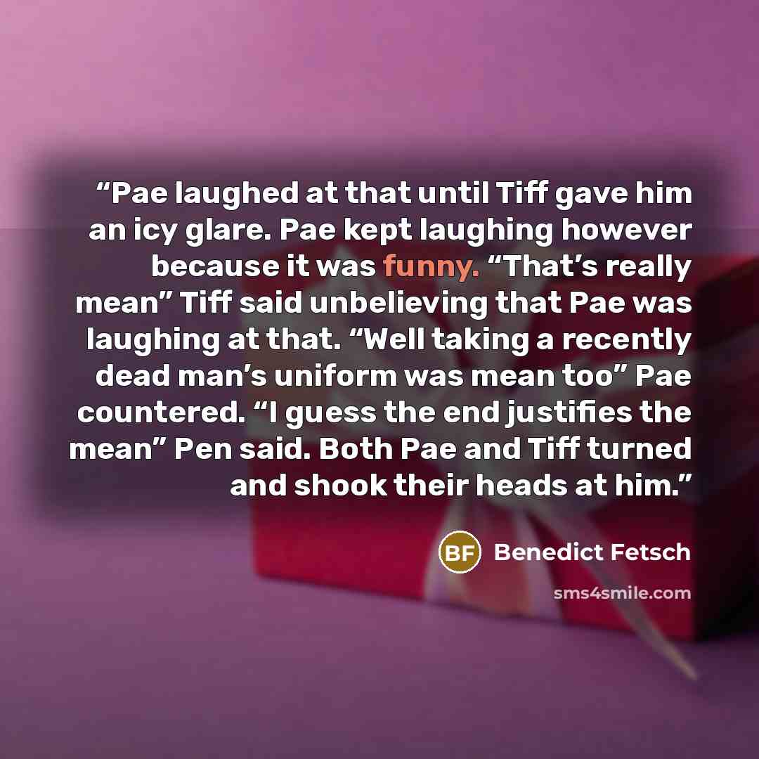 “Pae laughed at that until Tiff gave him an icy glare. Pae kept laughing however because it was funny. “That’s really mean” Tiff said unbelieving that Pae was laughing at that. “Well taking a recently dead man’s uniform was mean too” Pae countered. “I guess the end justifies the mean” Pen said…” quote by Benedict Fetsch
