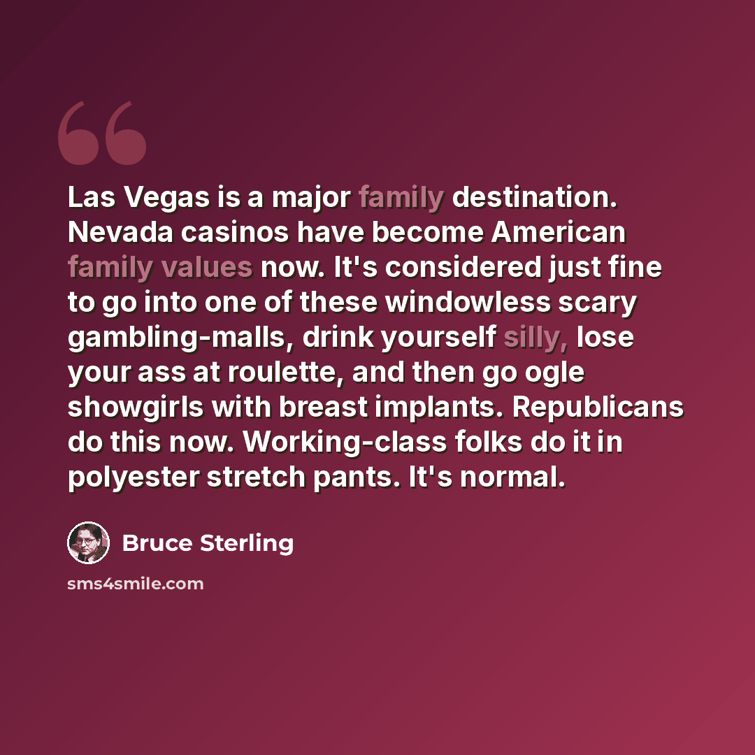 “Las Vegas is a major family destination. Nevada casinos have become American family values now. It's considered just fine to go into one of these windowless scary gambling-malls, drink yourself silly, lose your ass at roulette, and then go ogle showgirls with breast implants. Republicans do this…” quote by Bruce Sterling