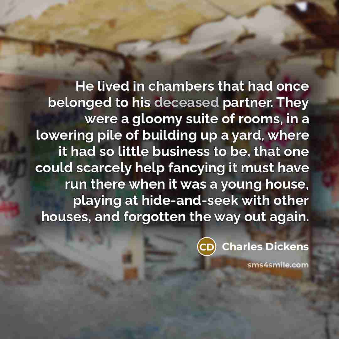 “He lived in chambers that had once belonged to his deceased partner. They were a gloomy suite of rooms, in a lowering pile of building up a yard, where it had so little business to be, that one could scarcely help fancying it must have run there when it was a young house, playing at hide-and-seek…” quote by Charles Dickens