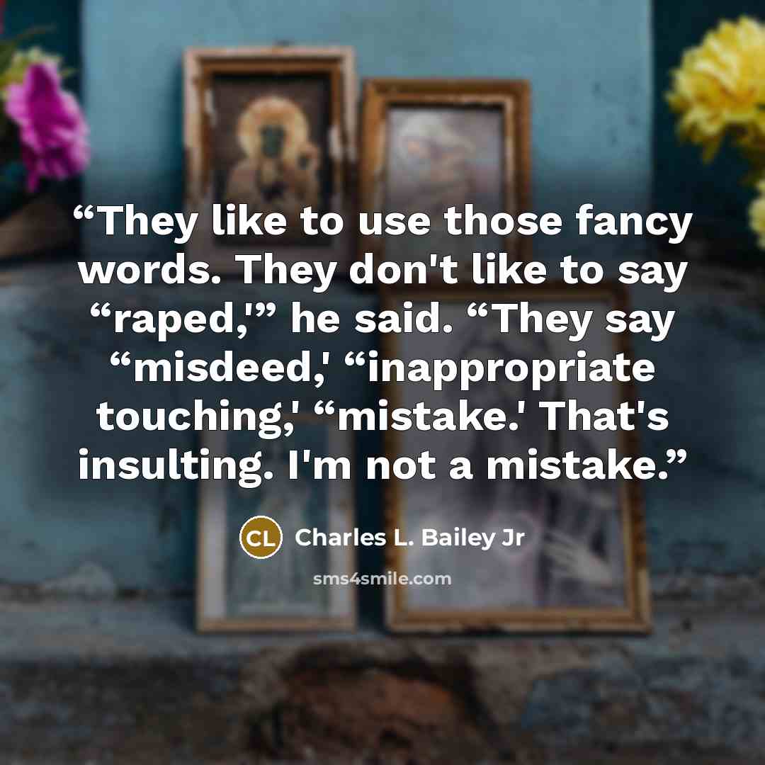 “They like to use those fancy words. They don't like to say “raped,'” he said. “They say “misdeed,' “inappropriate touching,' “mistake.' That's insulting. I'm not a mistake.” quote by Charles L. Bailey Jr