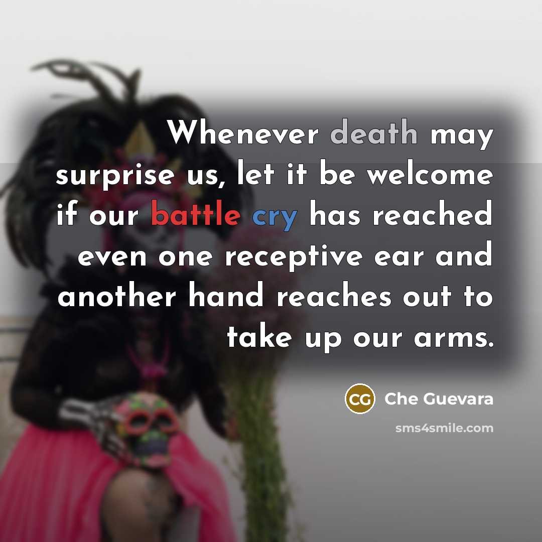 “Whenever death may surprise us, let it be welcome if our battle cry has reached even one receptive ear and another hand reaches out to take up our arms.” quote by Che Guevara