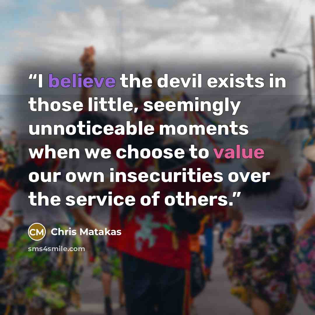 “I believe the devil exists in those little, seemingly unnoticeable moments when we choose to value our own insecurities over the service of others.” quote by Chris Matakas