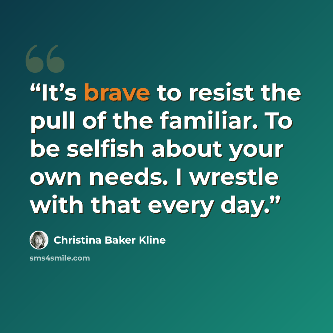 “It’s brave to resist the pull of the familiar. To be selfish about your own needs. I wrestle with that every day.” quote by Christina Baker Kline