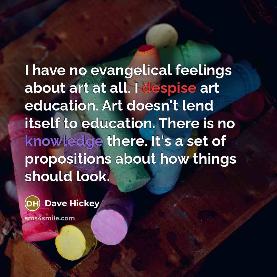 “I have no evangelical feelings about art at all. I despise art education. Art doesn't lend itself to education. There is no knowledge there. It's a set of propositions about how things should look.” quote by Dave Hickey