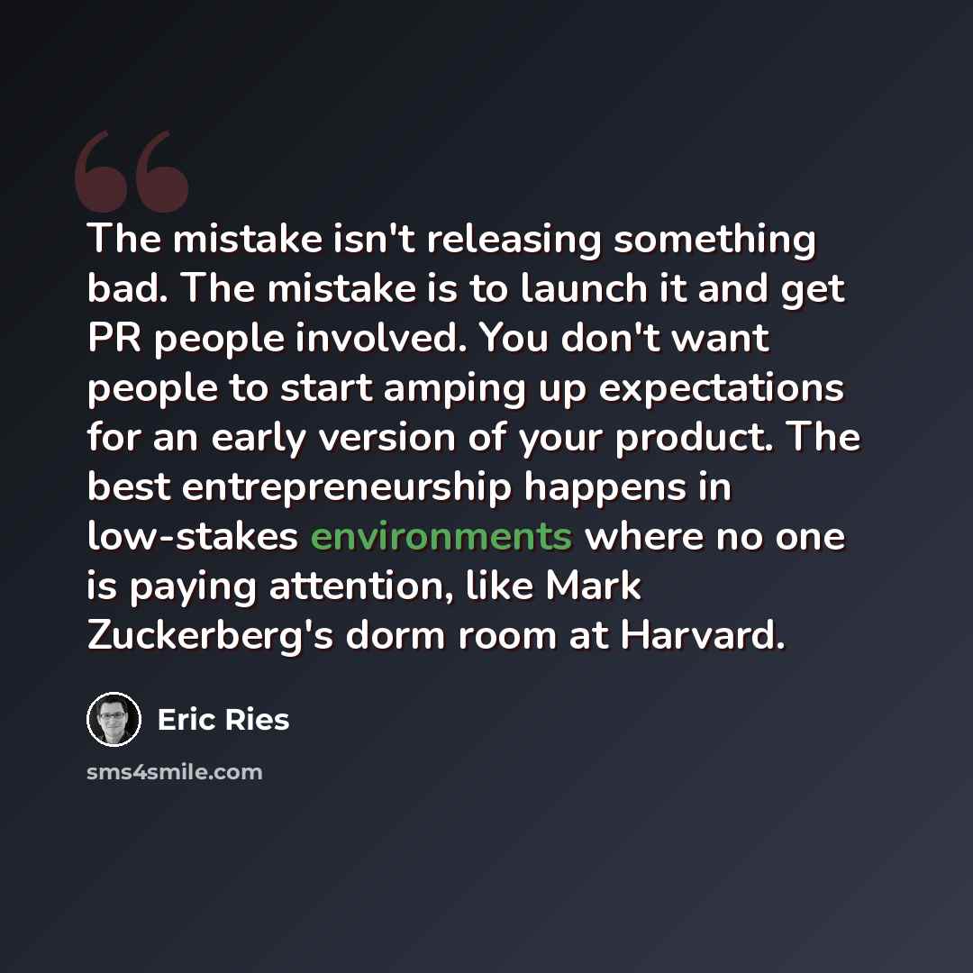 “The mistake isn't releasing something bad. The mistake is to launch it and get PR people involved. You don't want people to start amping up expectations for an early version of your product. The best entrepreneurship happens in low-stakes environments where no one is paying attention, like Mark…” quote by Eric Ries