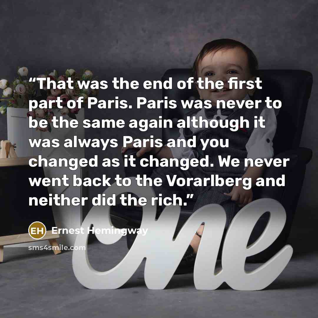 “That was the end of the first part of Paris. Paris was never to be the same again although it was always Paris and you changed as it changed. We never went back to the Vorarlberg and neither did the rich.” quote by Ernest Hemingway
