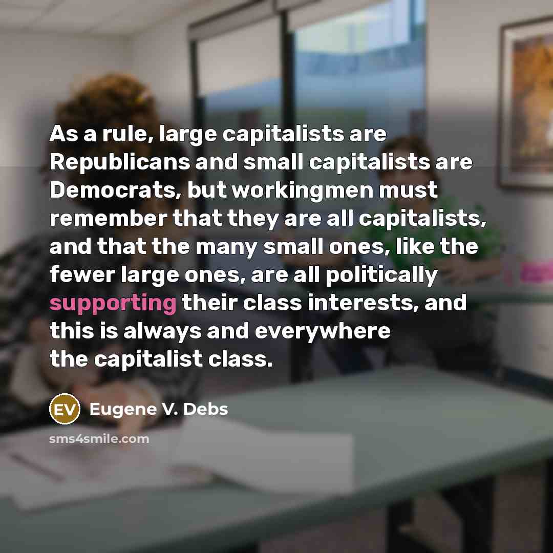 “As a rule, large capitalists are Republicans and small capitalists are Democrats, but workingmen must remember that they are all capitalists, and that the many small ones, like the fewer large ones, are all politically supporting their class interests, and this is always and everywhere the…” quote by Eugene V. Debs