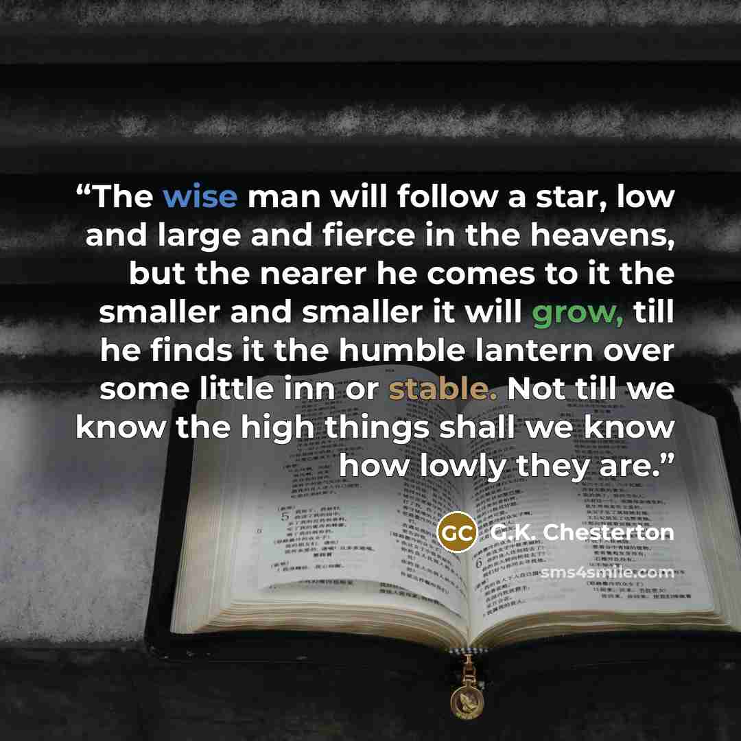 “The wise man will follow a star, low and large and fierce in the heavens, but the nearer he comes to it the smaller and smaller it will grow, till he finds it the humble lantern over some little inn or stable. Not till we know the high things shall we know how lowly they are.” quote by G.K. Chesterton