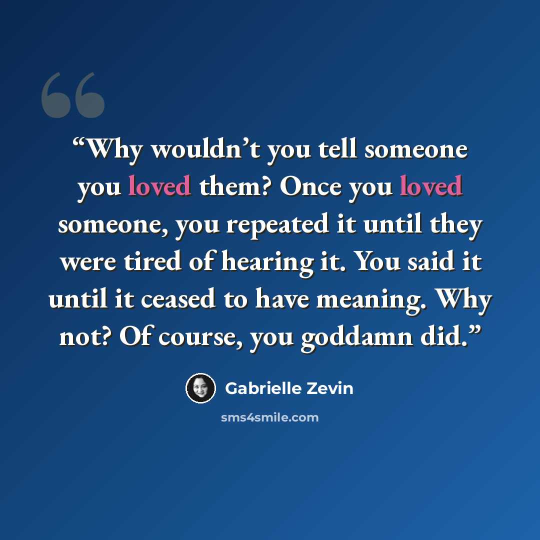 “Why wouldn’t you tell someone you loved them? Once you loved someone, you repeated it until they were tired of hearing it. You said it until it ceased to have meaning. Why not? Of course, you goddamn did.” quote by Gabrielle Zevin