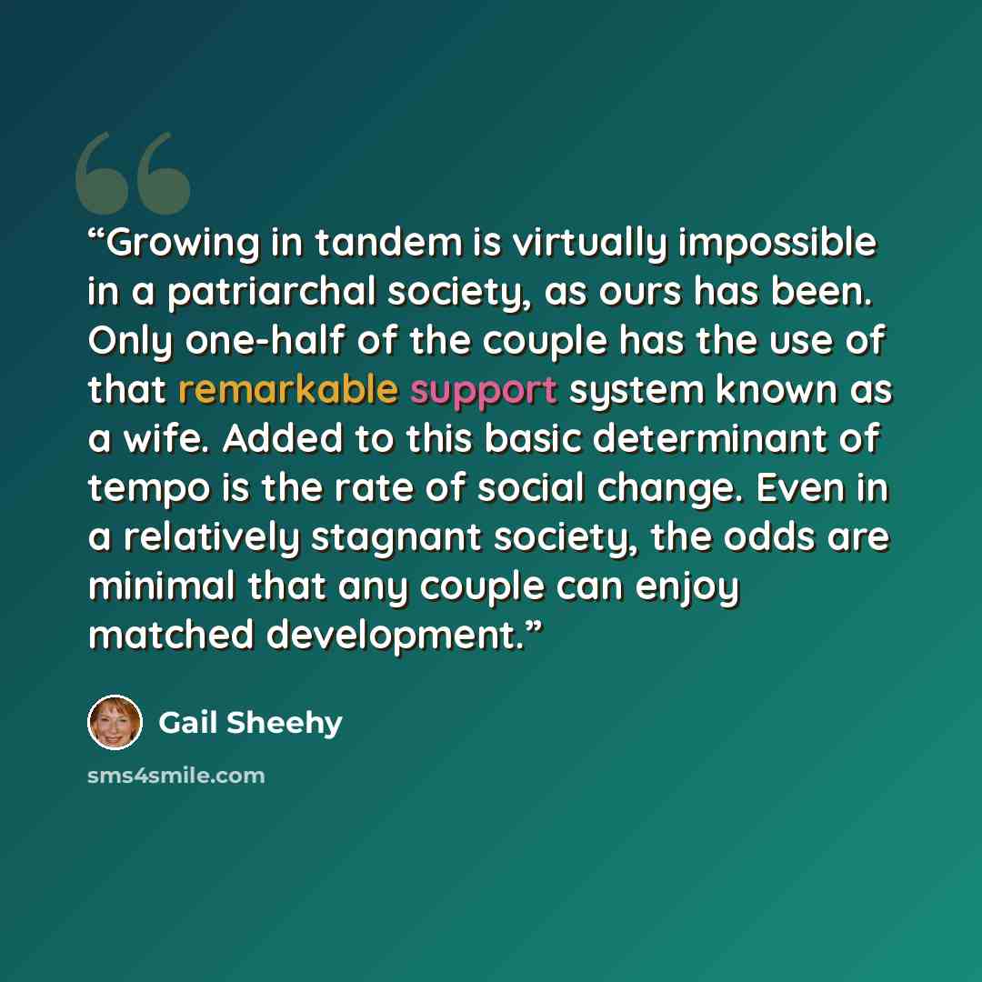 “Growing in tandem is virtually impossible in a patriarchal society, as ours has been. Only one-half of the couple has the use of that remarkable support system known as a wife. Added to this basic determinant of tempo is the rate of social change. Even in a relatively stagnant society, the odds…” quote by Gail Sheehy