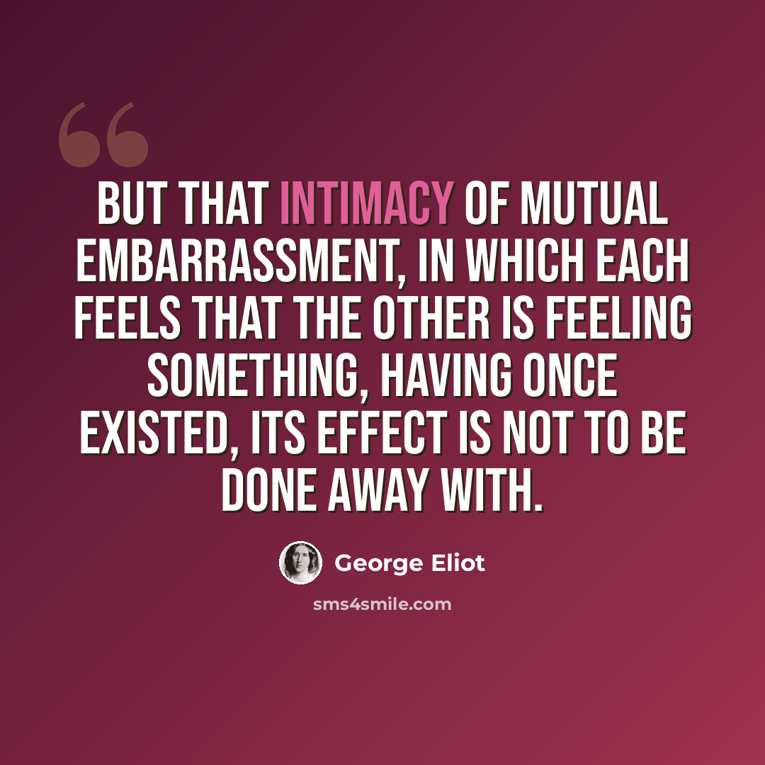 “But that intimacy of mutual embarrassment, in which each feels that the other is feeling something, having once existed, its effect is not to be done away with.” quote by George Eliot