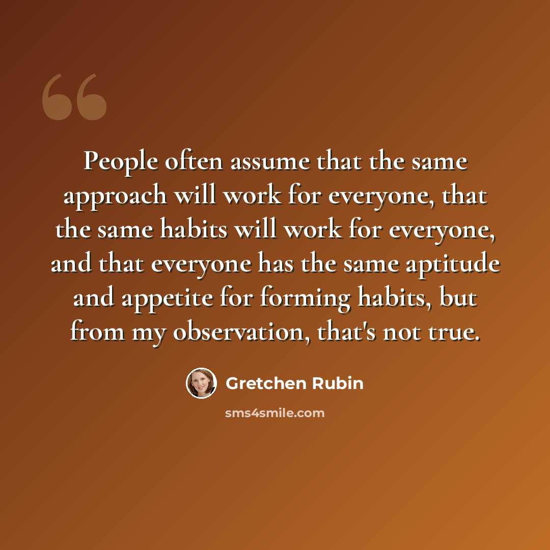 “People often assume that the same approach will work for everyone, that the same habits will work for everyone, and that everyone has the same aptitude and appetite for forming habits, but from my observation, that's not true.” quote by Gretchen Rubin