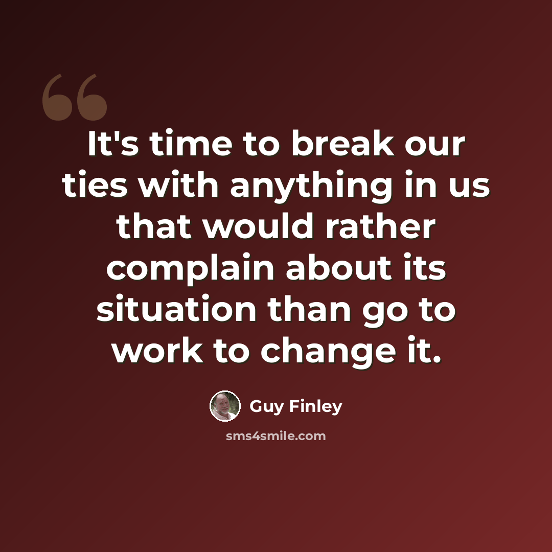 “It's time to break our ties with anything in us that would rather complain about its situation than go to work to change it.” quote by Guy Finley