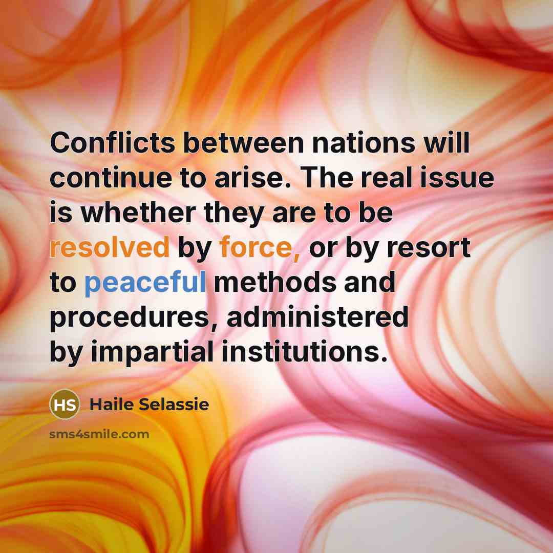 “Conflicts between nations will continue to arise. The real issue is whether they are to be resolved by force, or by resort to peaceful methods and procedures, administered by impartial institutions.” quote by Haile Selassie