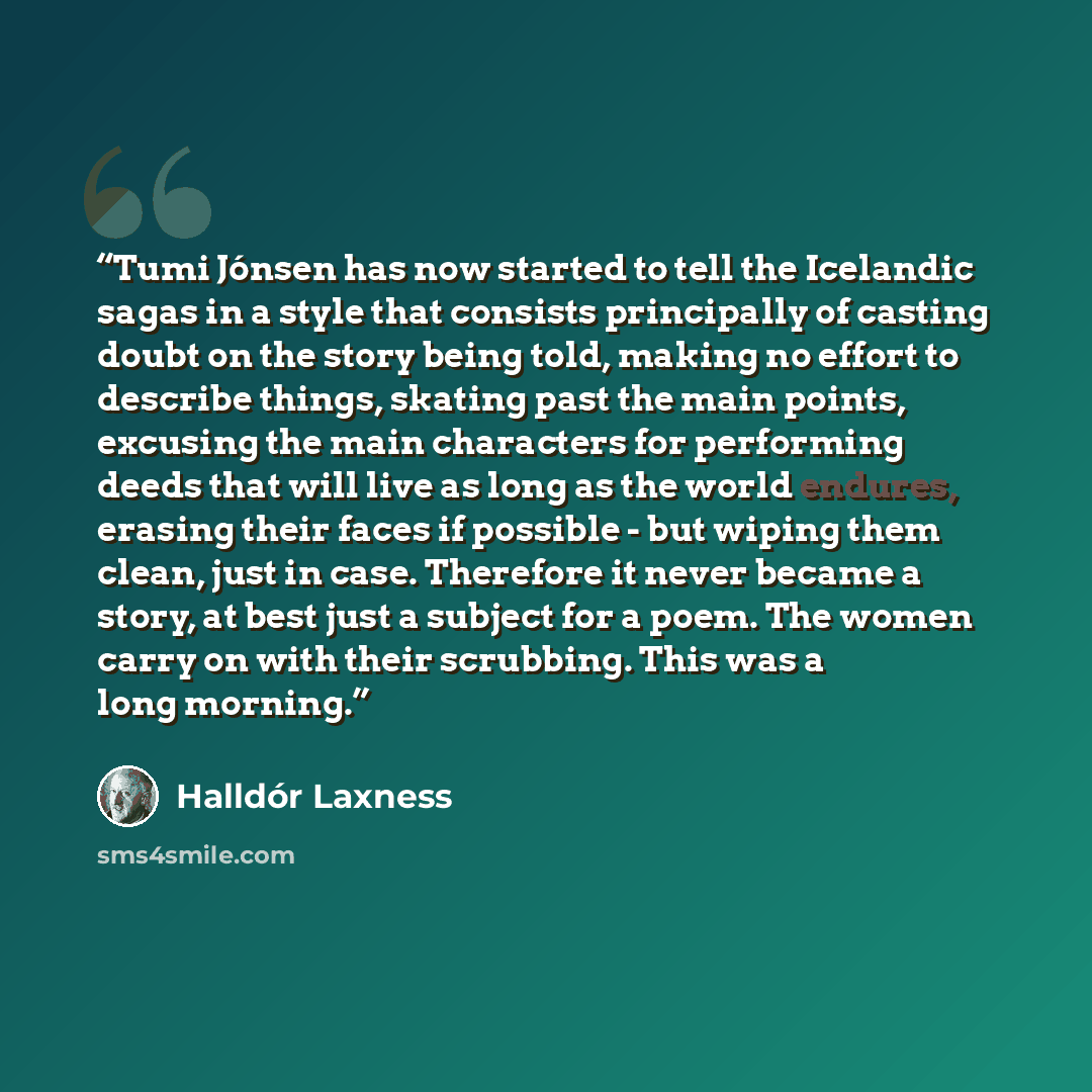 “Tumi Jónsen has now started to tell the Icelandic sagas in a style that consists principally of casting doubt on the story being told, making no effort to describe things, skating past the main points, excusing the main characters for performing deeds that will live as long as the world endures…” quote by Halldór Laxness