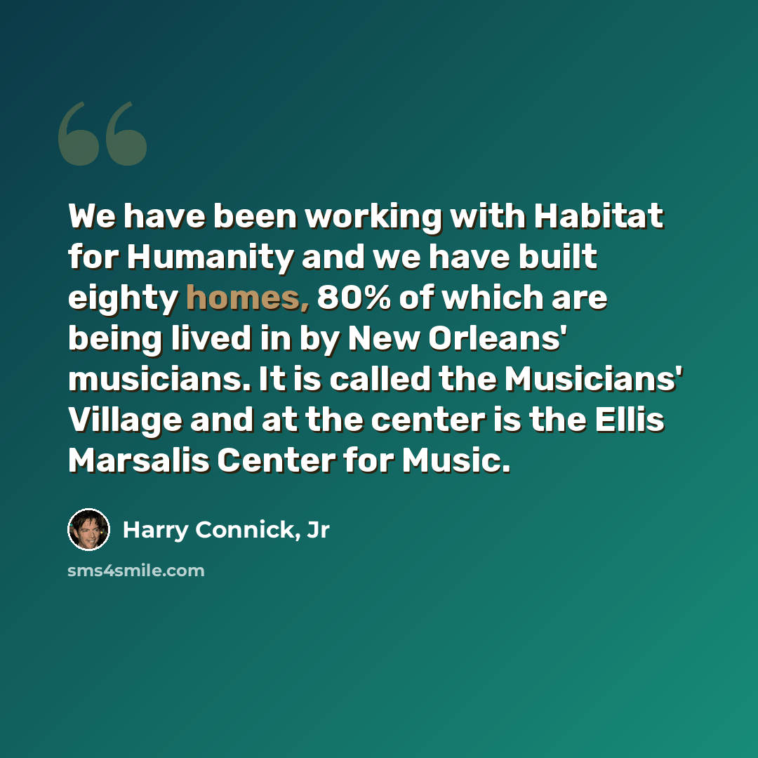 “We have been working with Habitat for Humanity and we have built eighty homes, 80% of which are being lived in by New Orleans' musicians. It is called the Musicians' Village and at the center is the Ellis Marsalis Center for Music.” quote by Harry Connick, Jr