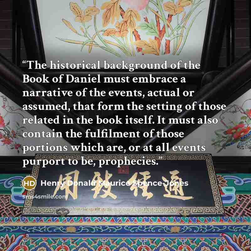“The historical background of the Book of Daniel must embrace a narrative of the events, actual or assumed, that form the setting of those related in the book itself. It must also contain the fulfilment of those portions which are, or at all events purport to be, prophecies.” quote by Henry Donald Maurice Spence-Jones