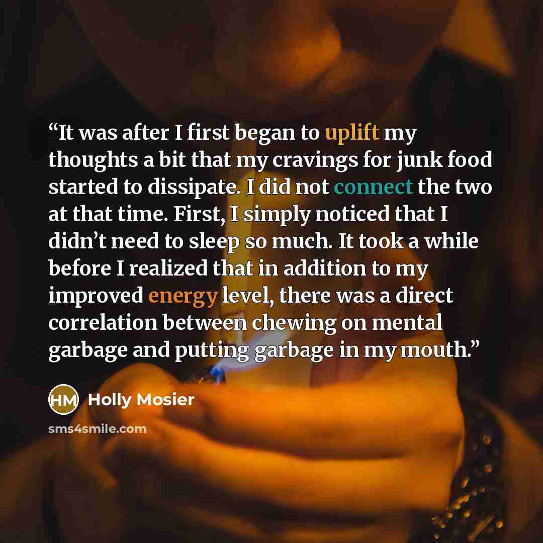 “It was after I first began to uplift my thoughts a bit that my cravings for junk food started to dissipate. I did not connect the two at that time. First, I simply noticed that I didn’t need to sleep so much. It took a while before I realized that in addition to my improved energy level, there was…” quote by Holly Mosier