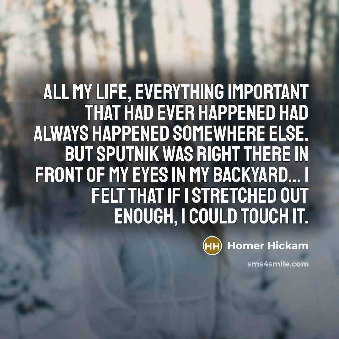 “All my life, everything important that had ever happened had always happened somewhere else. But Sputnik was right there in front of my eyes in my backyard... I felt that if I stretched out enough, I could touch it.” quote by Homer Hickam